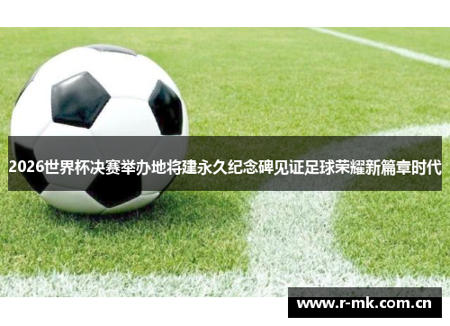 2026世界杯决赛举办地将建永久纪念碑见证足球荣耀新篇章时代 2026世界杯决赛举办地将建永久纪念碑见证足球荣耀新篇章时代