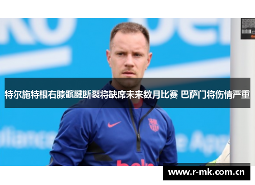 特尔施特根右膝髌腱断裂将缺席未来数月比赛 巴萨门将伤情严重 特尔施特根右膝髌腱断裂将缺席未来数月比赛 巴萨门将伤情严重