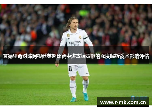 莫德里奇对阵阿根廷英超比赛中进攻端贡献的深度解析战术影响评估